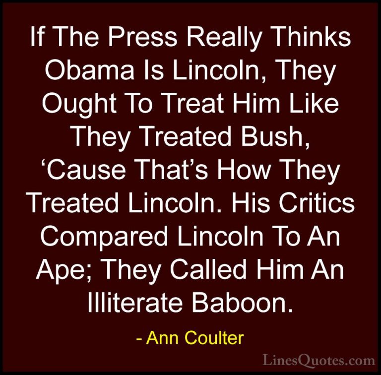 Ann Coulter Quotes (28) - If The Press Really Thinks Obama Is Lin... - QuotesIf The Press Really Thinks Obama Is Lincoln, They Ought To Treat Him Like They Treated Bush, 'Cause That's How They Treated Lincoln. His Critics Compared Lincoln To An Ape; They Called Him An Illiterate Baboon.