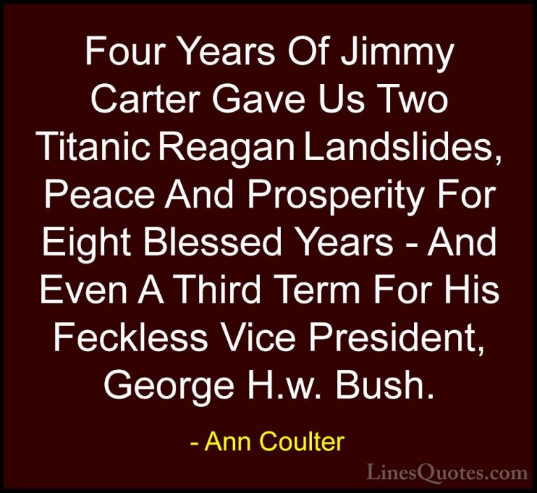 Ann Coulter Quotes (31) - Four Years Of Jimmy Carter Gave Us Two ... - QuotesFour Years Of Jimmy Carter Gave Us Two Titanic Reagan Landslides, Peace And Prosperity For Eight Blessed Years - And Even A Third Term For His Feckless Vice President, George H.w. Bush.