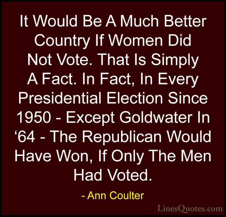 Ann Coulter Quotes (4) - It Would Be A Much Better Country If Wom... - QuotesIt Would Be A Much Better Country If Women Did Not Vote. That Is Simply A Fact. In Fact, In Every Presidential Election Since 1950 - Except Goldwater In '64 - The Republican Would Have Won, If Only The Men Had Voted.