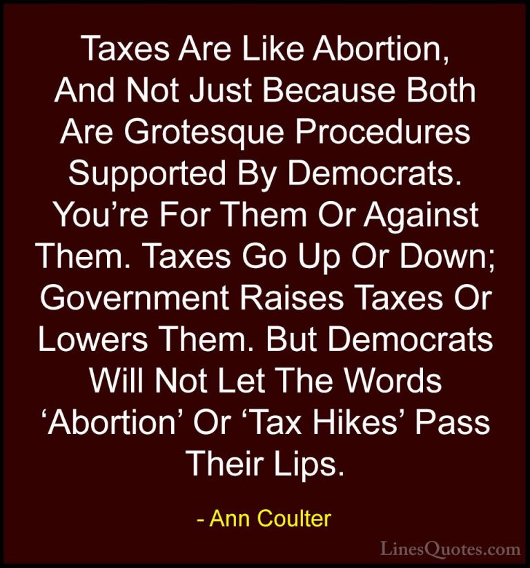 Ann Coulter Quotes (48) - Taxes Are Like Abortion, And Not Just B... - QuotesTaxes Are Like Abortion, And Not Just Because Both Are Grotesque Procedures Supported By Democrats. You're For Them Or Against Them. Taxes Go Up Or Down; Government Raises Taxes Or Lowers Them. But Democrats Will Not Let The Words 'Abortion' Or 'Tax Hikes' Pass Their Lips.