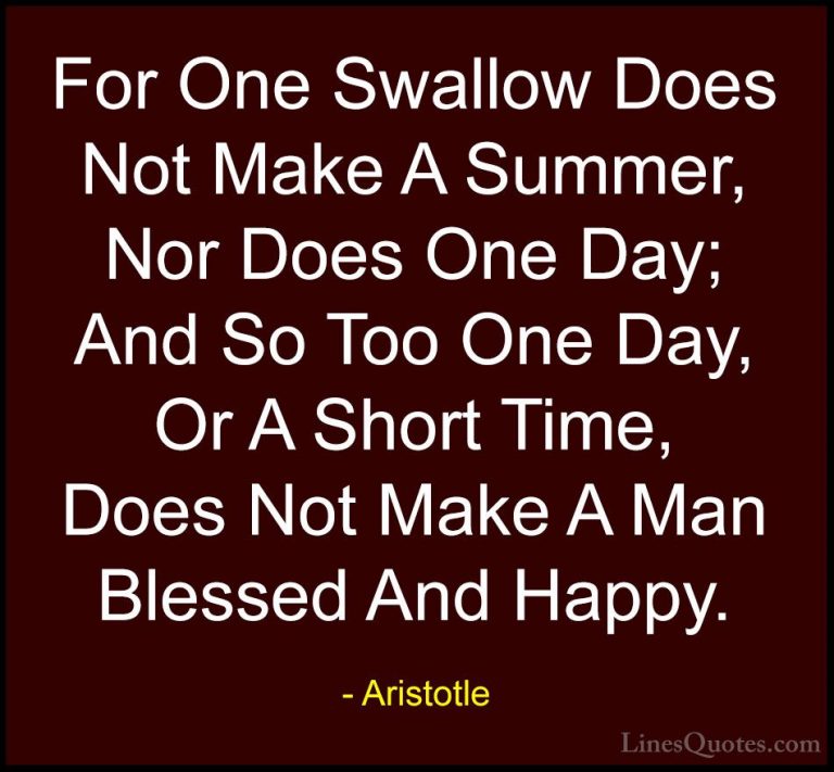 Aristotle Quotes (111) - For One Swallow Does Not Make A Summer, ... - QuotesFor One Swallow Does Not Make A Summer, Nor Does One Day; And So Too One Day, Or A Short Time, Does Not Make A Man Blessed And Happy.