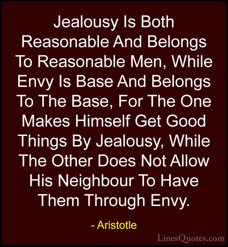 Aristotle Quotes (114) - Jealousy Is Both Reasonable And Belongs ... - QuotesJealousy Is Both Reasonable And Belongs To Reasonable Men, While Envy Is Base And Belongs To The Base, For The One Makes Himself Get Good Things By Jealousy, While The Other Does Not Allow His Neighbour To Have Them Through Envy.