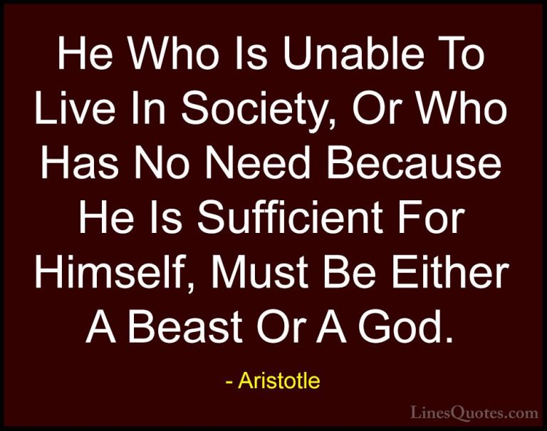 Aristotle Quotes (118) - He Who Is Unable To Live In Society, Or ... - QuotesHe Who Is Unable To Live In Society, Or Who Has No Need Because He Is Sufficient For Himself, Must Be Either A Beast Or A God.
