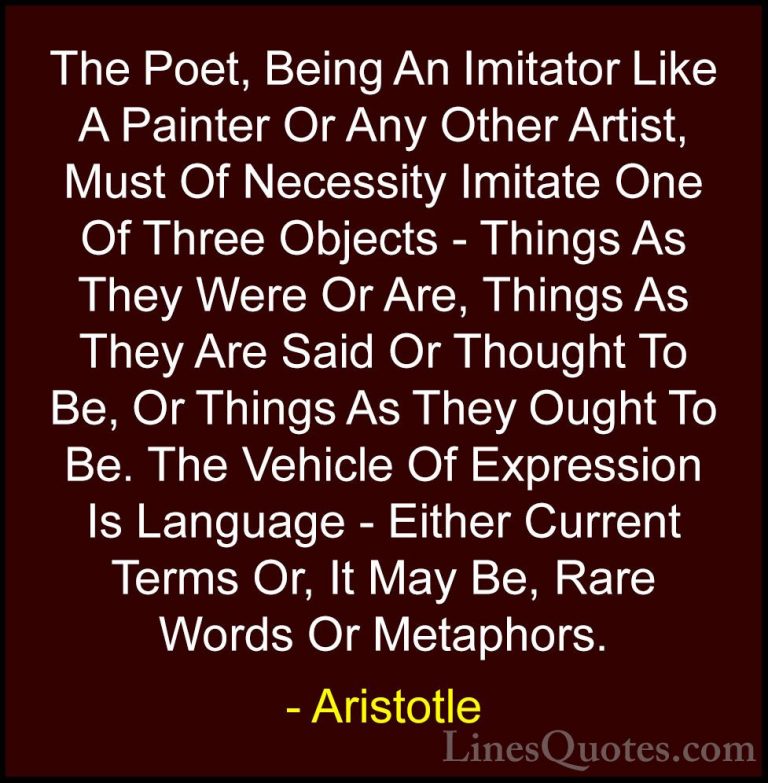 Aristotle Quotes (125) - The Poet, Being An Imitator Like A Paint... - QuotesThe Poet, Being An Imitator Like A Painter Or Any Other Artist, Must Of Necessity Imitate One Of Three Objects - Things As They Were Or Are, Things As They Are Said Or Thought To Be, Or Things As They Ought To Be. The Vehicle Of Expression Is Language - Either Current Terms Or, It May Be, Rare Words Or Metaphors.