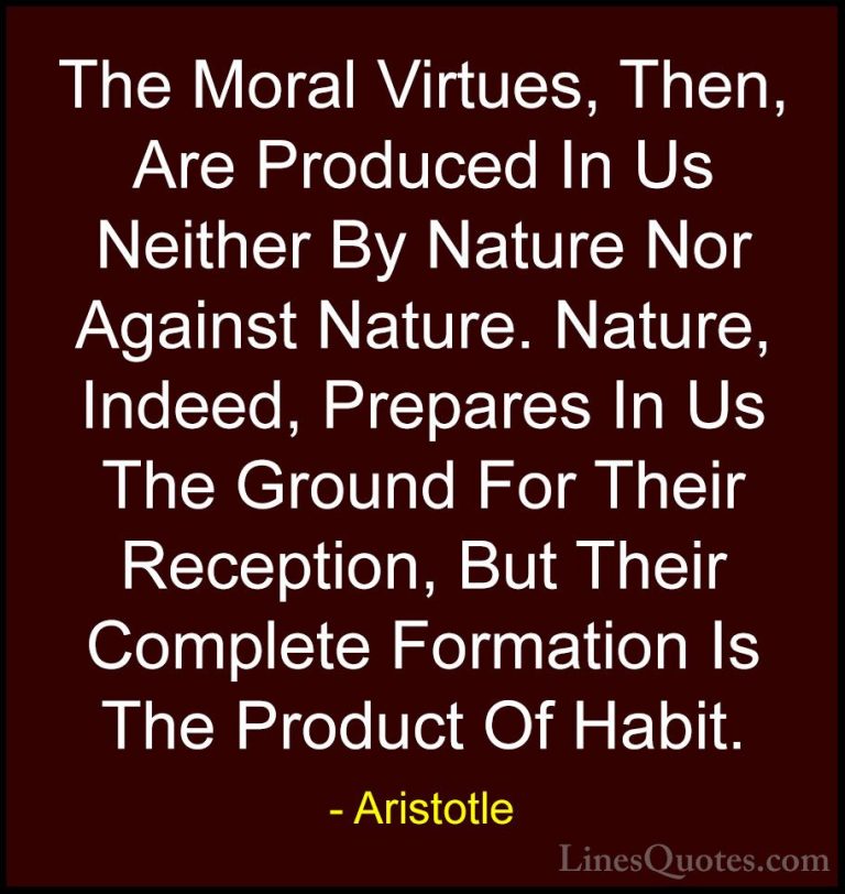 Aristotle Quotes (127) - The Moral Virtues, Then, Are Produced In... - QuotesThe Moral Virtues, Then, Are Produced In Us Neither By Nature Nor Against Nature. Nature, Indeed, Prepares In Us The Ground For Their Reception, But Their Complete Formation Is The Product Of Habit.