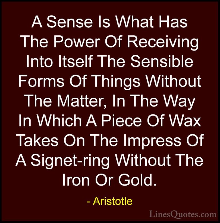 Aristotle Quotes (130) - A Sense Is What Has The Power Of Receivi... - QuotesA Sense Is What Has The Power Of Receiving Into Itself The Sensible Forms Of Things Without The Matter, In The Way In Which A Piece Of Wax Takes On The Impress Of A Signet-ring Without The Iron Or Gold.