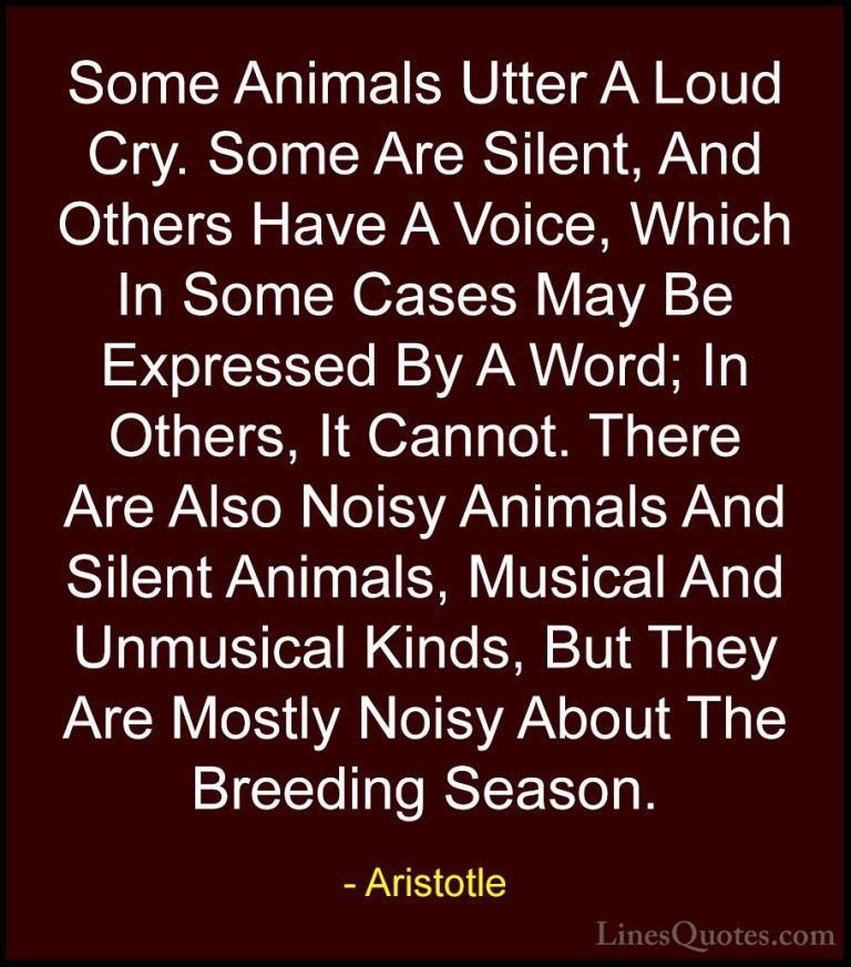 Aristotle Quotes (133) - Some Animals Utter A Loud Cry. Some Are ... - QuotesSome Animals Utter A Loud Cry. Some Are Silent, And Others Have A Voice, Which In Some Cases May Be Expressed By A Word; In Others, It Cannot. There Are Also Noisy Animals And Silent Animals, Musical And Unmusical Kinds, But They Are Mostly Noisy About The Breeding Season.