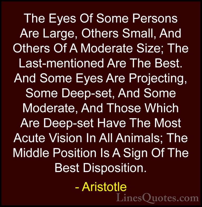 Aristotle Quotes (134) - The Eyes Of Some Persons Are Large, Othe... - QuotesThe Eyes Of Some Persons Are Large, Others Small, And Others Of A Moderate Size; The Last-mentioned Are The Best. And Some Eyes Are Projecting, Some Deep-set, And Some Moderate, And Those Which Are Deep-set Have The Most Acute Vision In All Animals; The Middle Position Is A Sign Of The Best Disposition.