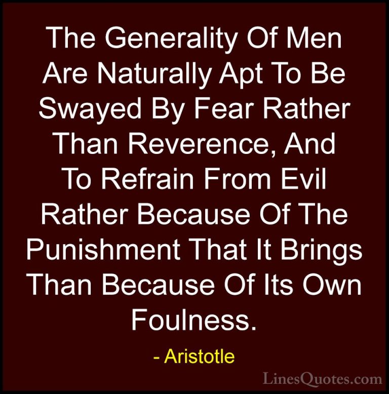 Aristotle Quotes (152) - The Generality Of Men Are Naturally Apt ... - QuotesThe Generality Of Men Are Naturally Apt To Be Swayed By Fear Rather Than Reverence, And To Refrain From Evil Rather Because Of The Punishment That It Brings Than Because Of Its Own Foulness.