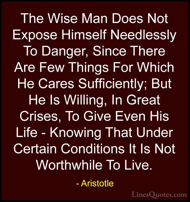 Aristotle Quotes (30) - The Wise Man Does Not Expose Himself Need... - QuotesThe Wise Man Does Not Expose Himself Needlessly To Danger, Since There Are Few Things For Which He Cares Sufficiently; But He Is Willing, In Great Crises, To Give Even His Life - Knowing That Under Certain Conditions It Is Not Worthwhile To Live.