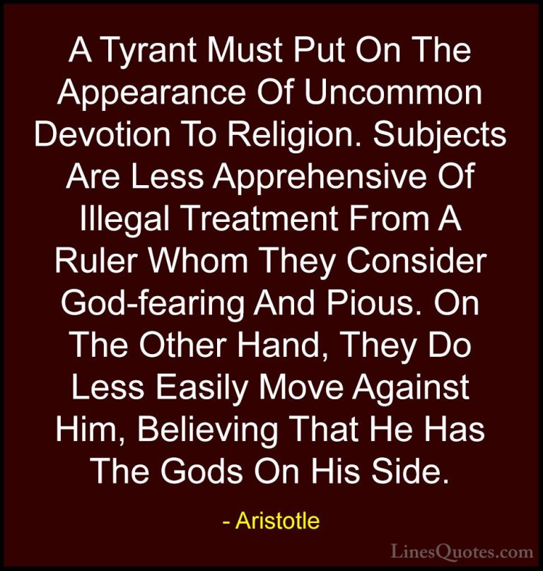 Aristotle Quotes (52) - A Tyrant Must Put On The Appearance Of Un... - QuotesA Tyrant Must Put On The Appearance Of Uncommon Devotion To Religion. Subjects Are Less Apprehensive Of Illegal Treatment From A Ruler Whom They Consider God-fearing And Pious. On The Other Hand, They Do Less Easily Move Against Him, Believing That He Has The Gods On His Side.