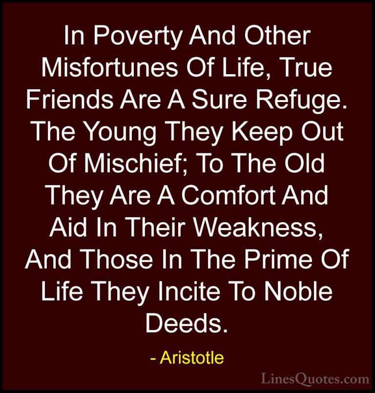 Aristotle Quotes (57) - In Poverty And Other Misfortunes Of Life,... - QuotesIn Poverty And Other Misfortunes Of Life, True Friends Are A Sure Refuge. The Young They Keep Out Of Mischief; To The Old They Are A Comfort And Aid In Their Weakness, And Those In The Prime Of Life They Incite To Noble Deeds.
