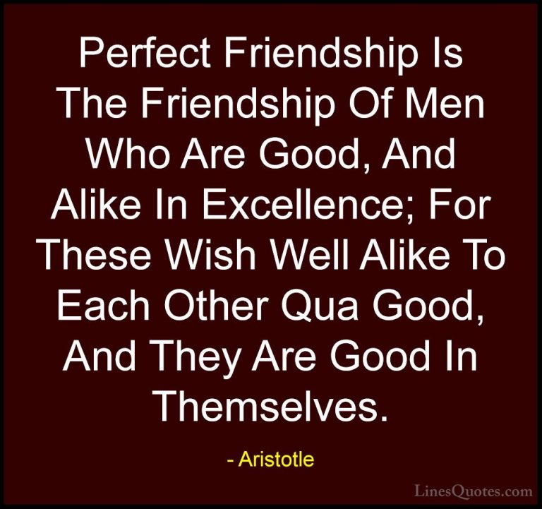 Aristotle Quotes (74) - Perfect Friendship Is The Friendship Of M... - QuotesPerfect Friendship Is The Friendship Of Men Who Are Good, And Alike In Excellence; For These Wish Well Alike To Each Other Qua Good, And They Are Good In Themselves.