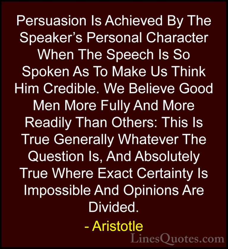 Aristotle Quotes (80) - Persuasion Is Achieved By The Speaker's P... - QuotesPersuasion Is Achieved By The Speaker's Personal Character When The Speech Is So Spoken As To Make Us Think Him Credible. We Believe Good Men More Fully And More Readily Than Others: This Is True Generally Whatever The Question Is, And Absolutely True Where Exact Certainty Is Impossible And Opinions Are Divided.