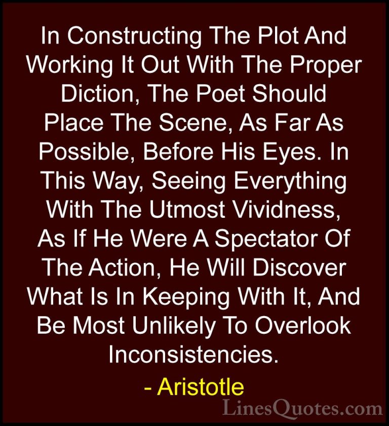 Aristotle Quotes (83) - In Constructing The Plot And Working It O... - QuotesIn Constructing The Plot And Working It Out With The Proper Diction, The Poet Should Place The Scene, As Far As Possible, Before His Eyes. In This Way, Seeing Everything With The Utmost Vividness, As If He Were A Spectator Of The Action, He Will Discover What Is In Keeping With It, And Be Most Unlikely To Overlook Inconsistencies.