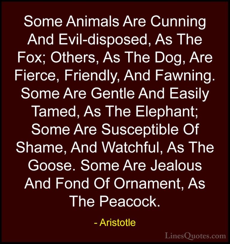 Aristotle Quotes (84) - Some Animals Are Cunning And Evil-dispose... - QuotesSome Animals Are Cunning And Evil-disposed, As The Fox; Others, As The Dog, Are Fierce, Friendly, And Fawning. Some Are Gentle And Easily Tamed, As The Elephant; Some Are Susceptible Of Shame, And Watchful, As The Goose. Some Are Jealous And Fond Of Ornament, As The Peacock.