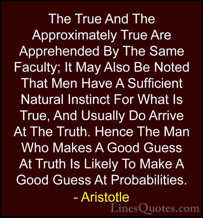 Aristotle Quotes (85) - The True And The Approximately True Are A... - QuotesThe True And The Approximately True Are Apprehended By The Same Faculty; It May Also Be Noted That Men Have A Sufficient Natural Instinct For What Is True, And Usually Do Arrive At The Truth. Hence The Man Who Makes A Good Guess At Truth Is Likely To Make A Good Guess At Probabilities.