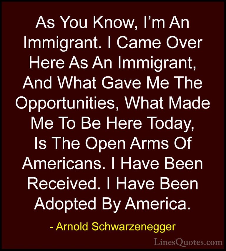 Arnold Schwarzenegger Quotes (12) - As You Know, I'm An Immigrant... - QuotesAs You Know, I'm An Immigrant. I Came Over Here As An Immigrant, And What Gave Me The Opportunities, What Made Me To Be Here Today, Is The Open Arms Of Americans. I Have Been Received. I Have Been Adopted By America.