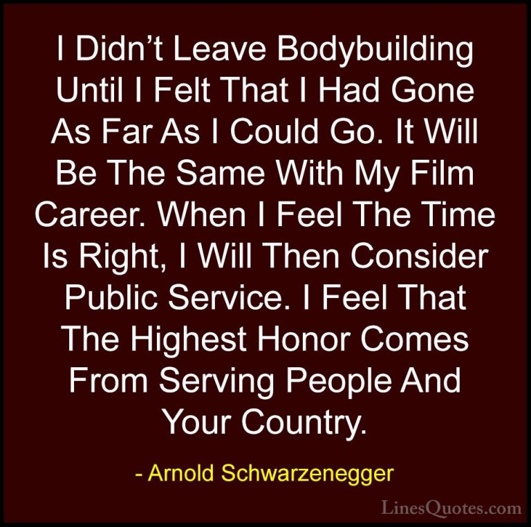 Arnold Schwarzenegger Quotes (14) - I Didn't Leave Bodybuilding U... - QuotesI Didn't Leave Bodybuilding Until I Felt That I Had Gone As Far As I Could Go. It Will Be The Same With My Film Career. When I Feel The Time Is Right, I Will Then Consider Public Service. I Feel That The Highest Honor Comes From Serving People And Your Country.