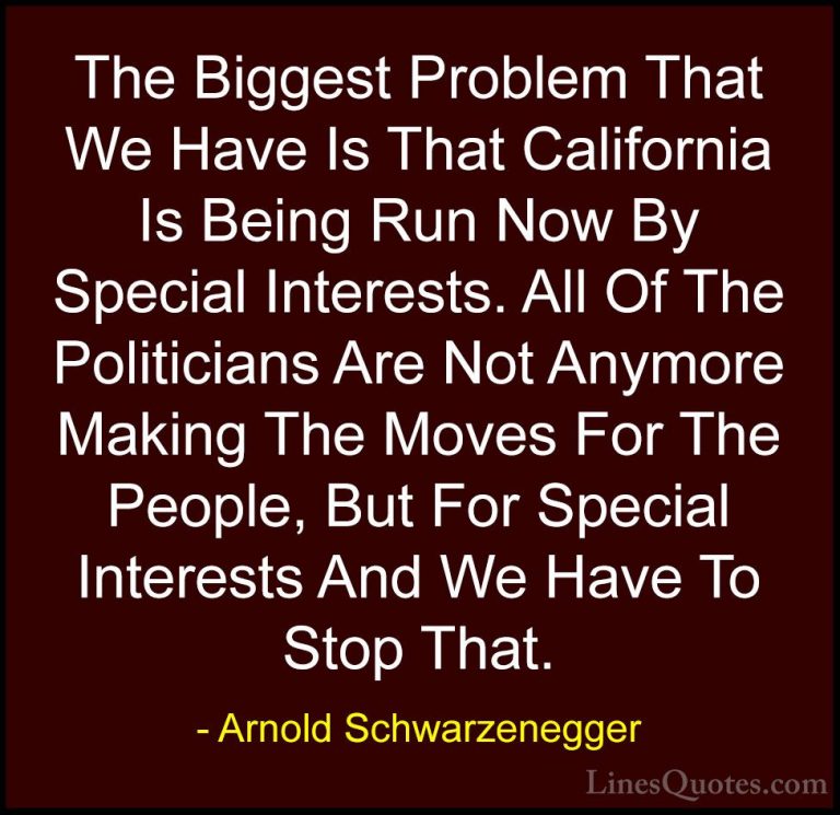Arnold Schwarzenegger Quotes (15) - The Biggest Problem That We H... - QuotesThe Biggest Problem That We Have Is That California Is Being Run Now By Special Interests. All Of The Politicians Are Not Anymore Making The Moves For The People, But For Special Interests And We Have To Stop That.