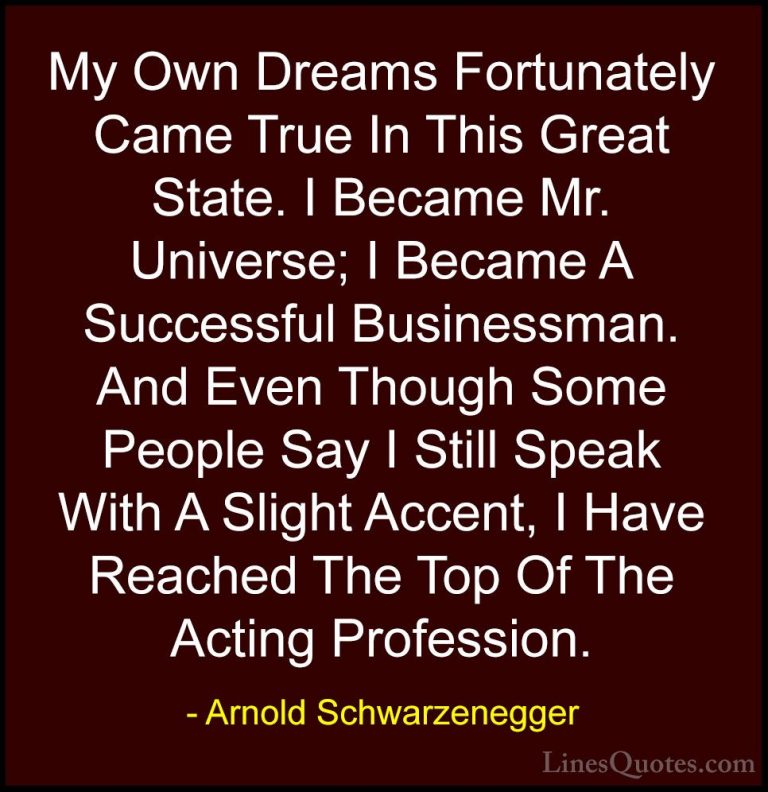 Arnold Schwarzenegger Quotes (18) - My Own Dreams Fortunately Cam... - QuotesMy Own Dreams Fortunately Came True In This Great State. I Became Mr. Universe; I Became A Successful Businessman. And Even Though Some People Say I Still Speak With A Slight Accent, I Have Reached The Top Of The Acting Profession.