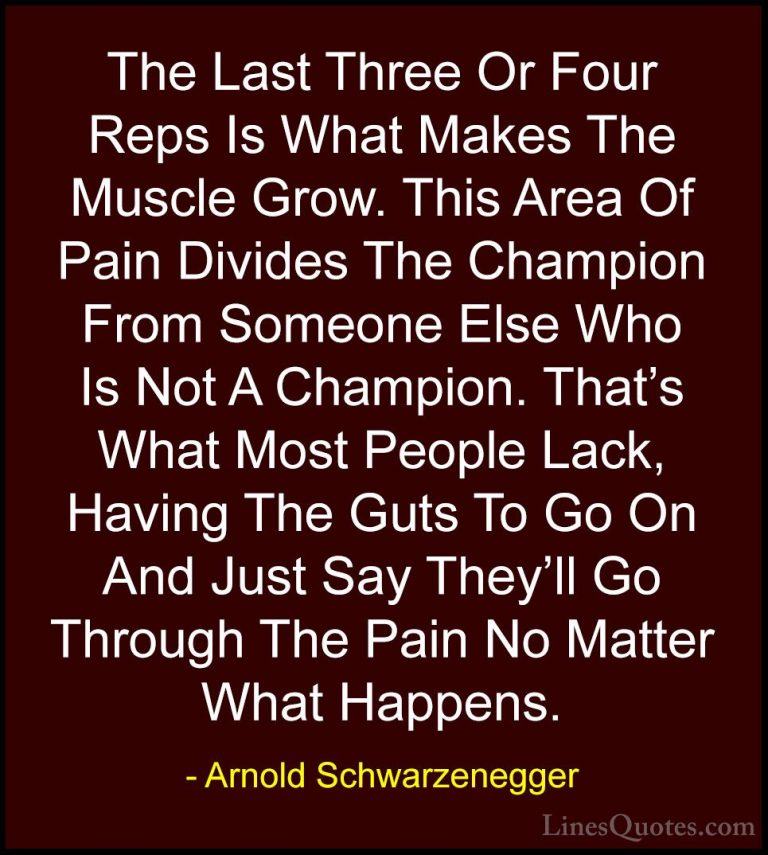 Arnold Schwarzenegger Quotes (21) - The Last Three Or Four Reps I... - QuotesThe Last Three Or Four Reps Is What Makes The Muscle Grow. This Area Of Pain Divides The Champion From Someone Else Who Is Not A Champion. That's What Most People Lack, Having The Guts To Go On And Just Say They'll Go Through The Pain No Matter What Happens.