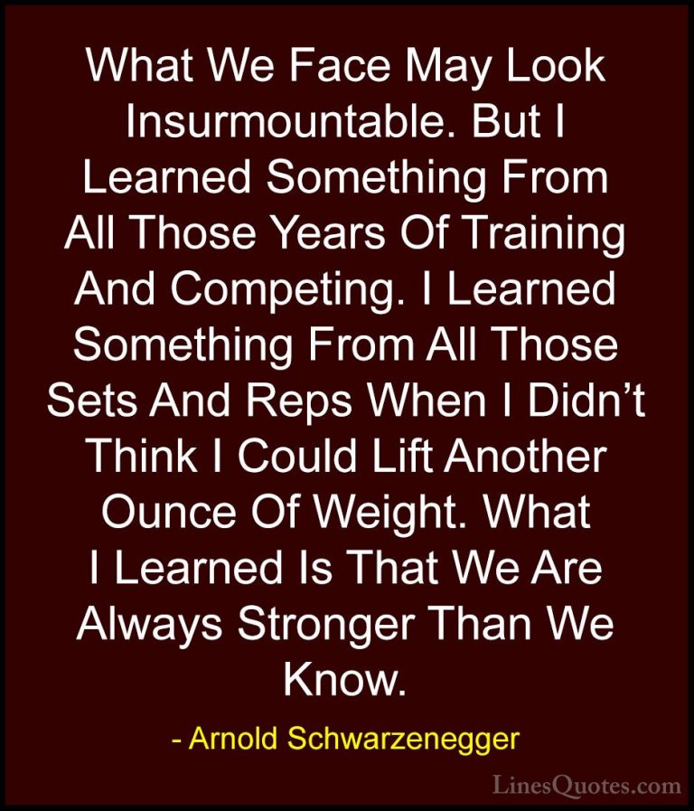 Arnold Schwarzenegger Quotes (26) - What We Face May Look Insurmo... - QuotesWhat We Face May Look Insurmountable. But I Learned Something From All Those Years Of Training And Competing. I Learned Something From All Those Sets And Reps When I Didn't Think I Could Lift Another Ounce Of Weight. What I Learned Is That We Are Always Stronger Than We Know.