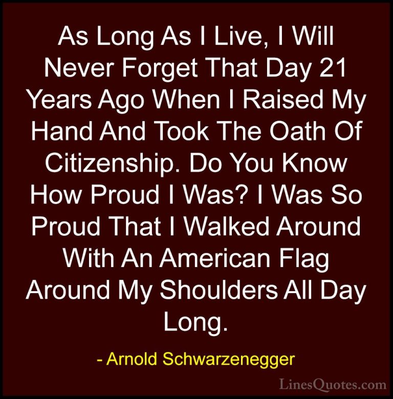 Arnold Schwarzenegger Quotes (27) - As Long As I Live, I Will Nev... - QuotesAs Long As I Live, I Will Never Forget That Day 21 Years Ago When I Raised My Hand And Took The Oath Of Citizenship. Do You Know How Proud I Was? I Was So Proud That I Walked Around With An American Flag Around My Shoulders All Day Long.