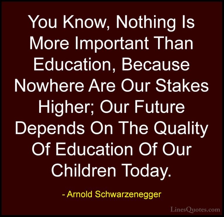 Arnold Schwarzenegger Quotes (28) - You Know, Nothing Is More Imp... - QuotesYou Know, Nothing Is More Important Than Education, Because Nowhere Are Our Stakes Higher; Our Future Depends On The Quality Of Education Of Our Children Today.