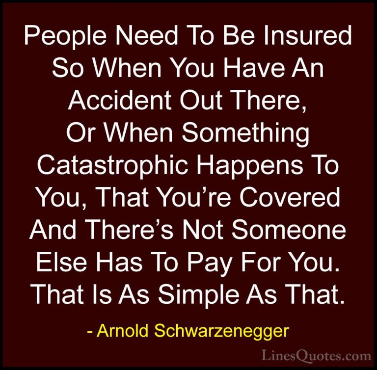 Arnold Schwarzenegger Quotes (32) - People Need To Be Insured So ... - QuotesPeople Need To Be Insured So When You Have An Accident Out There, Or When Something Catastrophic Happens To You, That You're Covered And There's Not Someone Else Has To Pay For You. That Is As Simple As That.