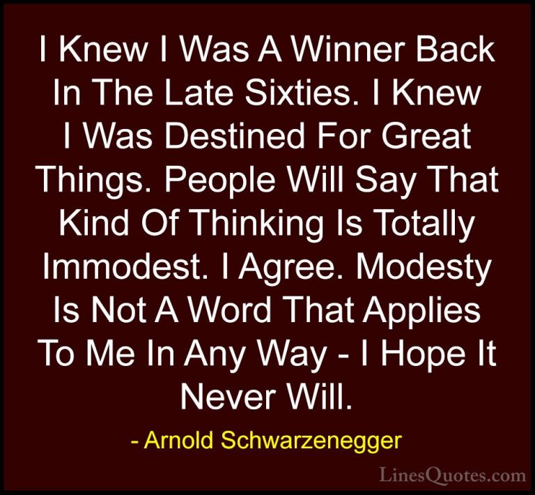 Arnold Schwarzenegger Quotes (33) - I Knew I Was A Winner Back In... - QuotesI Knew I Was A Winner Back In The Late Sixties. I Knew I Was Destined For Great Things. People Will Say That Kind Of Thinking Is Totally Immodest. I Agree. Modesty Is Not A Word That Applies To Me In Any Way - I Hope It Never Will.