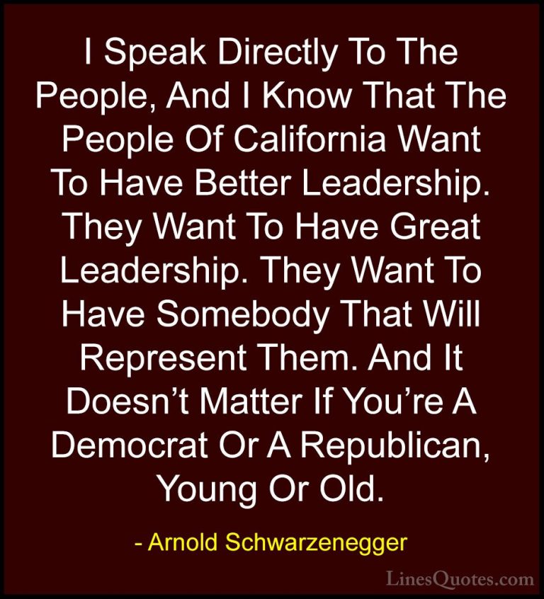 Arnold Schwarzenegger Quotes (34) - I Speak Directly To The Peopl... - QuotesI Speak Directly To The People, And I Know That The People Of California Want To Have Better Leadership. They Want To Have Great Leadership. They Want To Have Somebody That Will Represent Them. And It Doesn't Matter If You're A Democrat Or A Republican, Young Or Old.