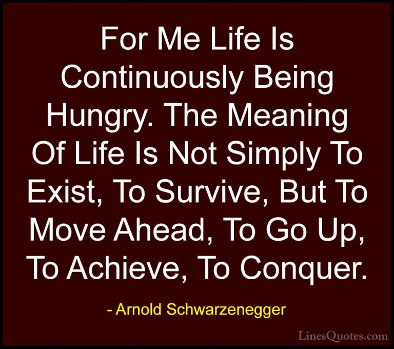 Arnold Schwarzenegger Quotes (4) - For Me Life Is Continuously Be... - QuotesFor Me Life Is Continuously Being Hungry. The Meaning Of Life Is Not Simply To Exist, To Survive, But To Move Ahead, To Go Up, To Achieve, To Conquer.