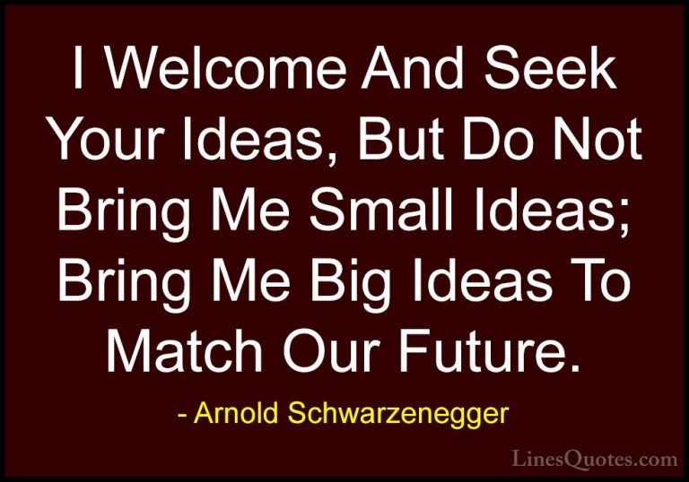 Arnold Schwarzenegger Quotes (41) - I Welcome And Seek Your Ideas... - QuotesI Welcome And Seek Your Ideas, But Do Not Bring Me Small Ideas; Bring Me Big Ideas To Match Our Future.