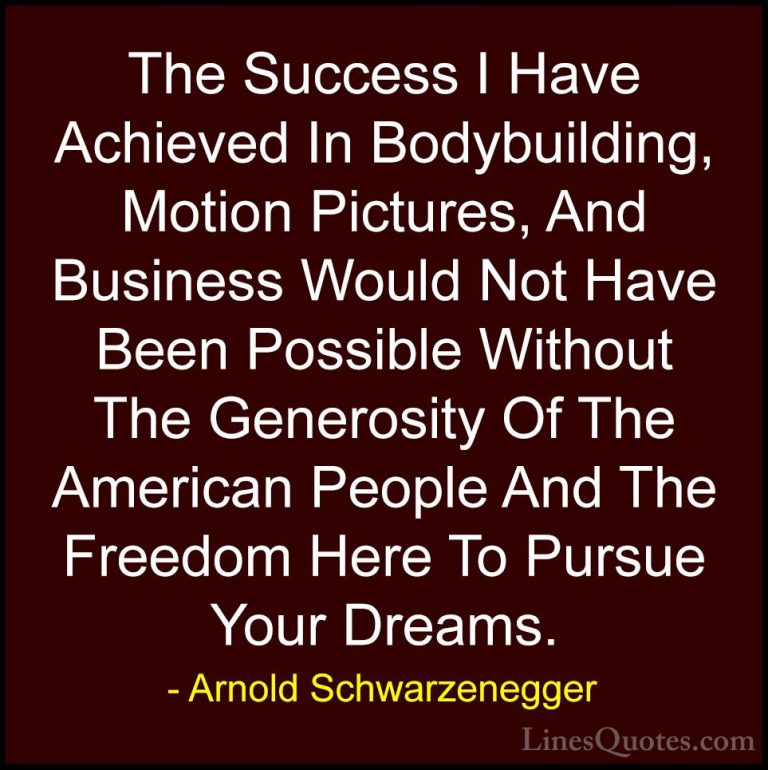 Arnold Schwarzenegger Quotes (43) - The Success I Have Achieved I... - QuotesThe Success I Have Achieved In Bodybuilding, Motion Pictures, And Business Would Not Have Been Possible Without The Generosity Of The American People And The Freedom Here To Pursue Your Dreams.