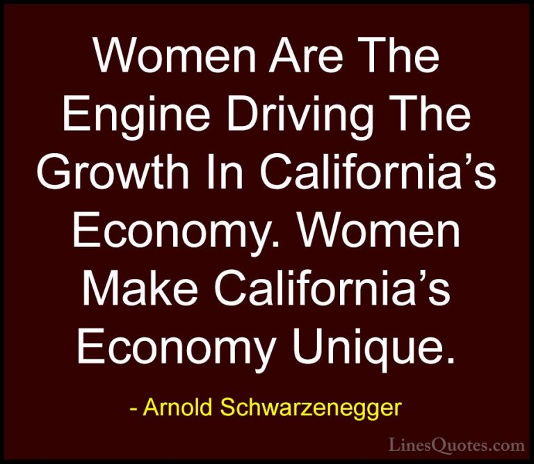 Arnold Schwarzenegger Quotes (45) - Women Are The Engine Driving ... - QuotesWomen Are The Engine Driving The Growth In California's Economy. Women Make California's Economy Unique.
