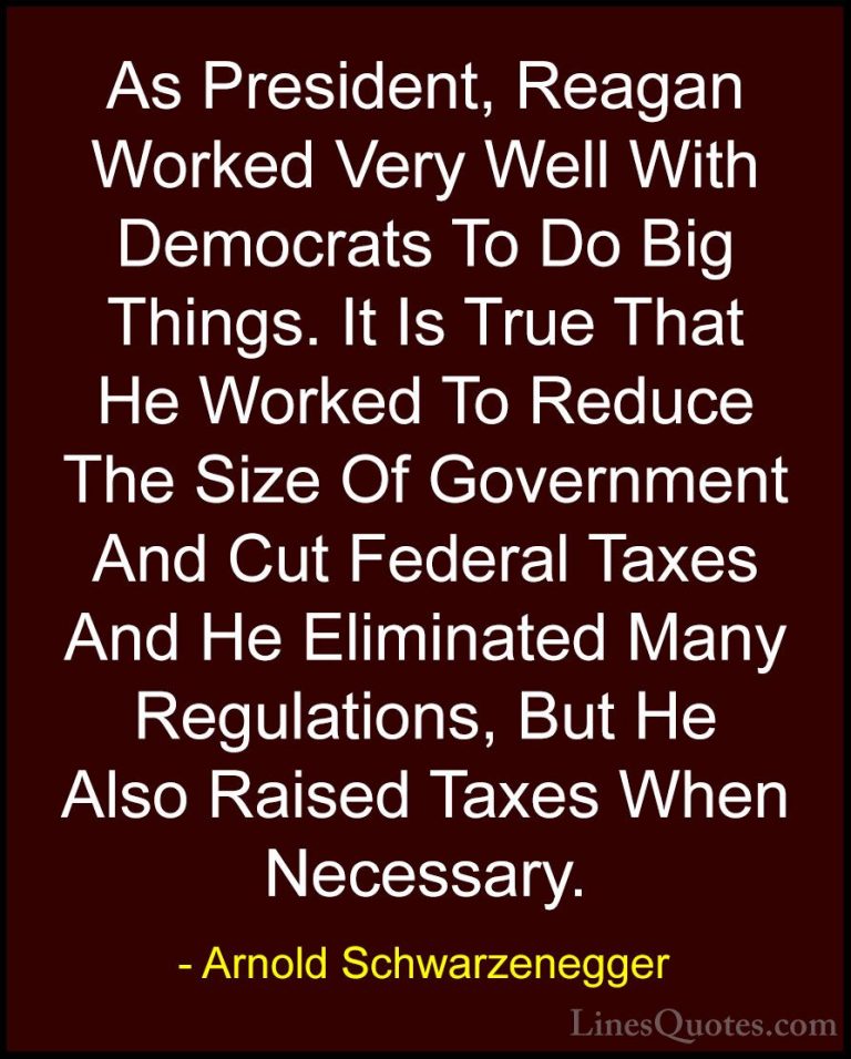 Arnold Schwarzenegger Quotes (50) - As President, Reagan Worked V... - QuotesAs President, Reagan Worked Very Well With Democrats To Do Big Things. It Is True That He Worked To Reduce The Size Of Government And Cut Federal Taxes And He Eliminated Many Regulations, But He Also Raised Taxes When Necessary.