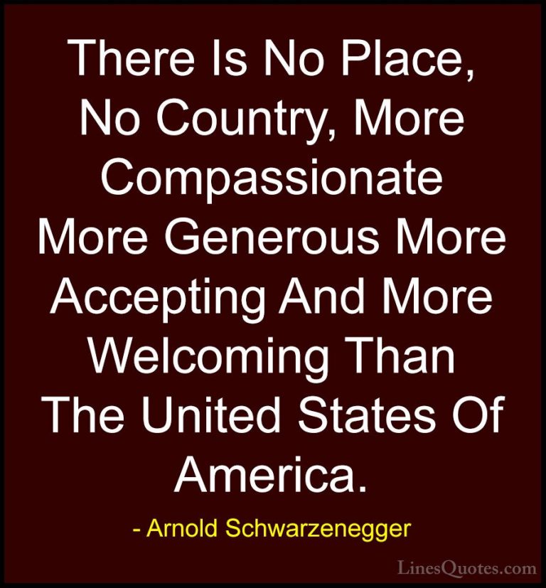 Arnold Schwarzenegger Quotes (53) - There Is No Place, No Country... - QuotesThere Is No Place, No Country, More Compassionate More Generous More Accepting And More Welcoming Than The United States Of America.