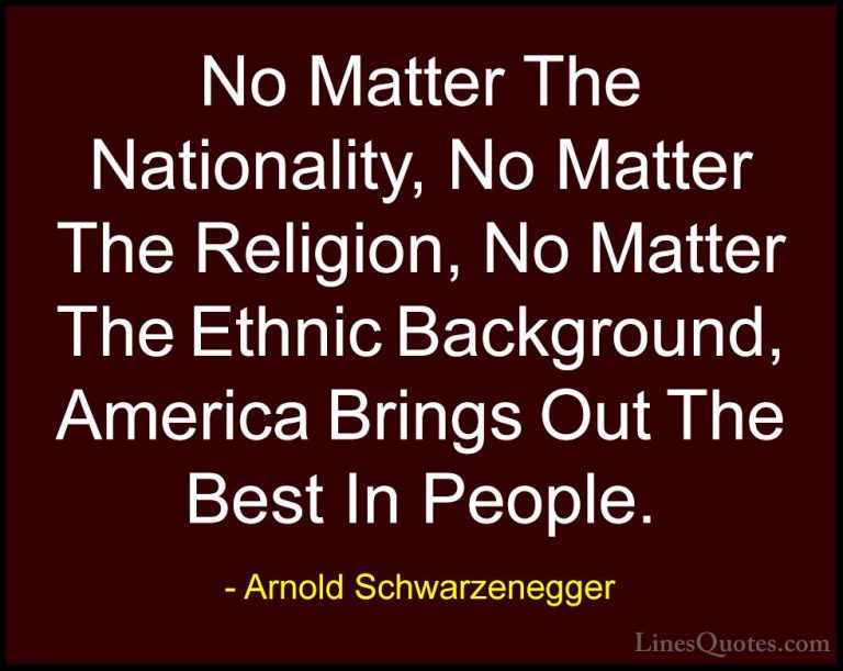 Arnold Schwarzenegger Quotes (66) - No Matter The Nationality, No... - QuotesNo Matter The Nationality, No Matter The Religion, No Matter The Ethnic Background, America Brings Out The Best In People.