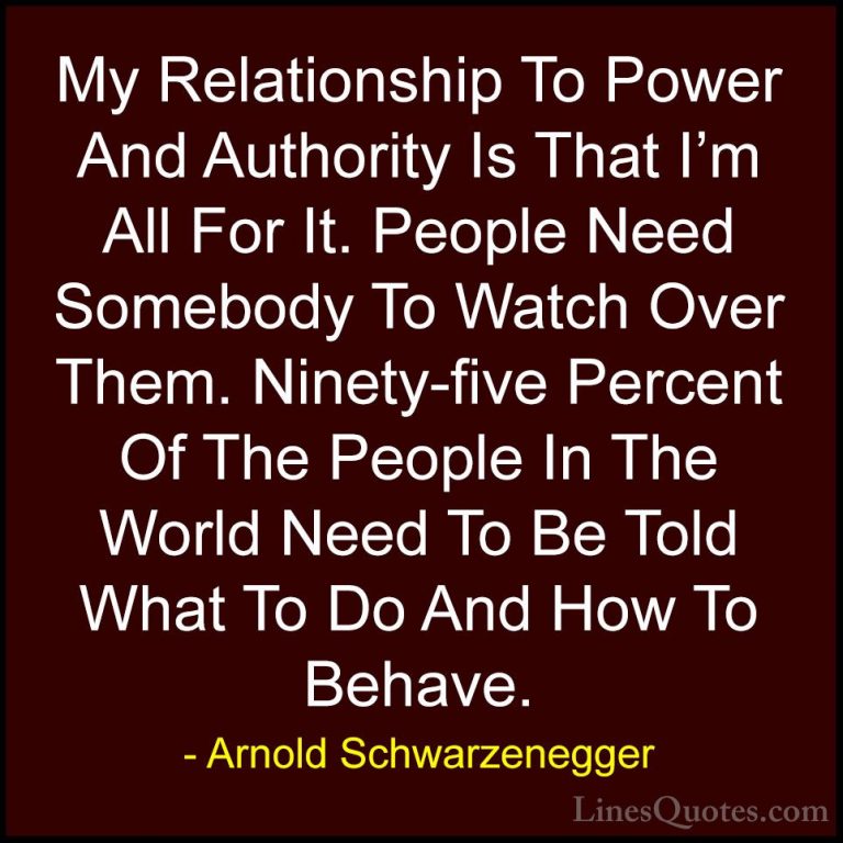 Arnold Schwarzenegger Quotes (75) - My Relationship To Power And ... - QuotesMy Relationship To Power And Authority Is That I'm All For It. People Need Somebody To Watch Over Them. Ninety-five Percent Of The People In The World Need To Be Told What To Do And How To Behave.