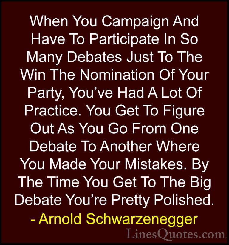 Arnold Schwarzenegger Quotes (77) - When You Campaign And Have To... - QuotesWhen You Campaign And Have To Participate In So Many Debates Just To The Win The Nomination Of Your Party, You've Had A Lot Of Practice. You Get To Figure Out As You Go From One Debate To Another Where You Made Your Mistakes. By The Time You Get To The Big Debate You're Pretty Polished.