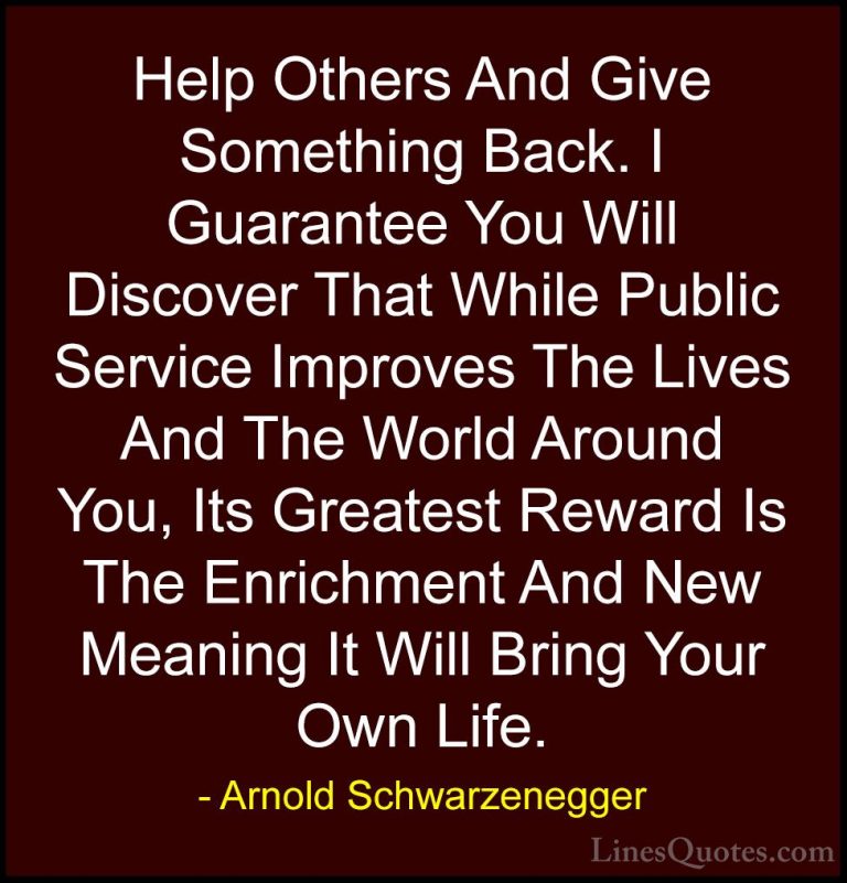 Arnold Schwarzenegger Quotes (8) - Help Others And Give Something... - QuotesHelp Others And Give Something Back. I Guarantee You Will Discover That While Public Service Improves The Lives And The World Around You, Its Greatest Reward Is The Enrichment And New Meaning It Will Bring Your Own Life.