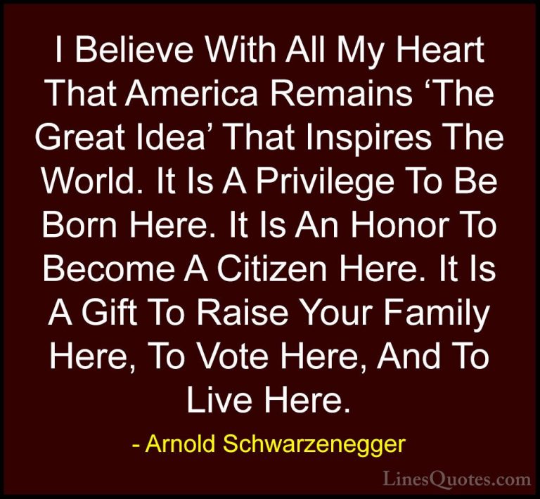 Arnold Schwarzenegger Quotes (81) - I Believe With All My Heart T... - QuotesI Believe With All My Heart That America Remains 'The Great Idea' That Inspires The World. It Is A Privilege To Be Born Here. It Is An Honor To Become A Citizen Here. It Is A Gift To Raise Your Family Here, To Vote Here, And To Live Here.