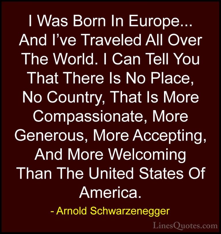 Arnold Schwarzenegger Quotes (82) - I Was Born In Europe... And I... - QuotesI Was Born In Europe... And I've Traveled All Over The World. I Can Tell You That There Is No Place, No Country, That Is More Compassionate, More Generous, More Accepting, And More Welcoming Than The United States Of America.