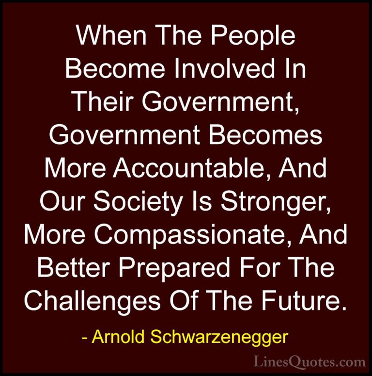 Arnold Schwarzenegger Quotes (84) - When The People Become Involv... - QuotesWhen The People Become Involved In Their Government, Government Becomes More Accountable, And Our Society Is Stronger, More Compassionate, And Better Prepared For The Challenges Of The Future.