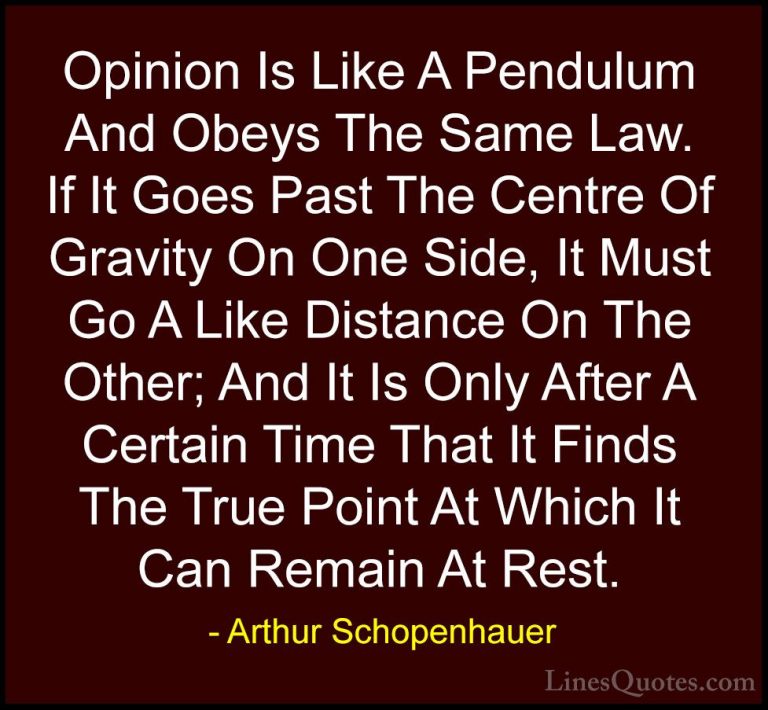 Arthur Schopenhauer Quotes (10) - Opinion Is Like A Pendulum And ... - QuotesOpinion Is Like A Pendulum And Obeys The Same Law. If It Goes Past The Centre Of Gravity On One Side, It Must Go A Like Distance On The Other; And It Is Only After A Certain Time That It Finds The True Point At Which It Can Remain At Rest.