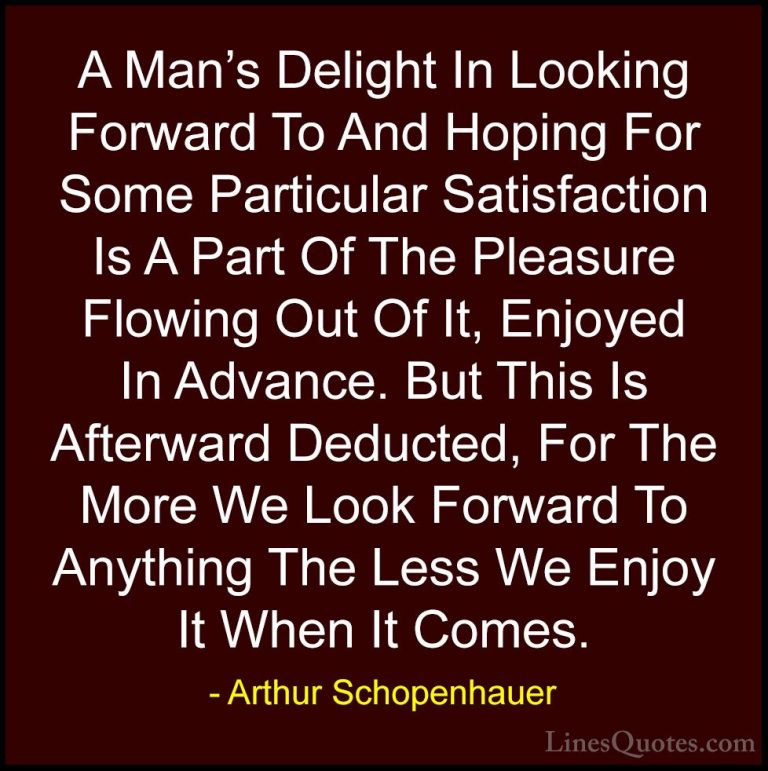 Arthur Schopenhauer Quotes (36) - A Man's Delight In Looking Forw... - QuotesA Man's Delight In Looking Forward To And Hoping For Some Particular Satisfaction Is A Part Of The Pleasure Flowing Out Of It, Enjoyed In Advance. But This Is Afterward Deducted, For The More We Look Forward To Anything The Less We Enjoy It When It Comes.