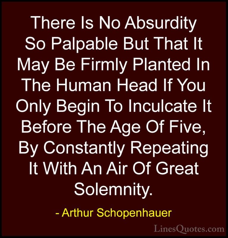 Arthur Schopenhauer Quotes (47) - There Is No Absurdity So Palpab... - QuotesThere Is No Absurdity So Palpable But That It May Be Firmly Planted In The Human Head If You Only Begin To Inculcate It Before The Age Of Five, By Constantly Repeating It With An Air Of Great Solemnity.