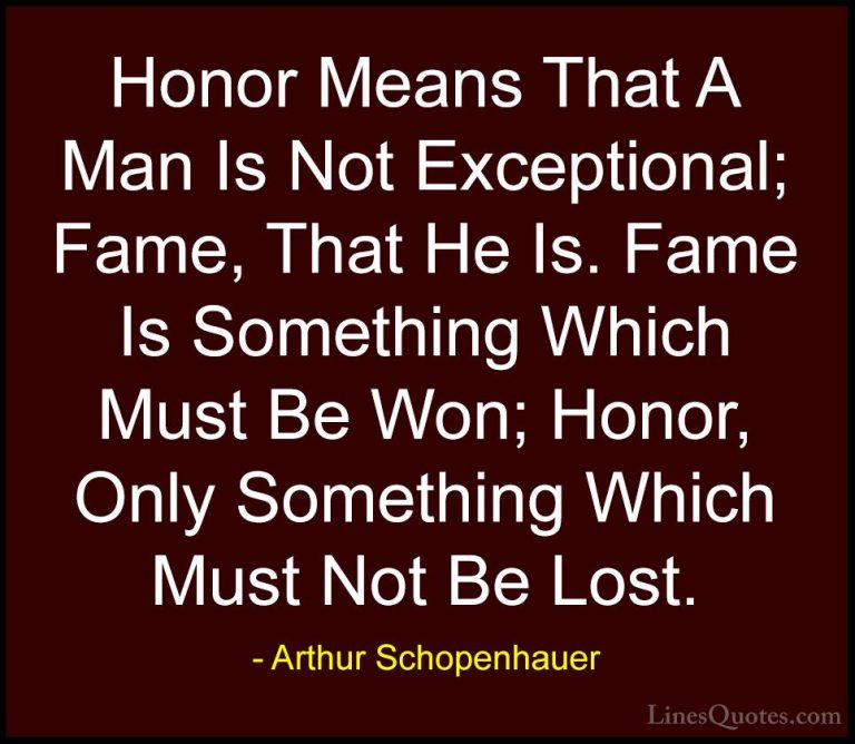 Arthur Schopenhauer Quotes (50) - Honor Means That A Man Is Not E... - QuotesHonor Means That A Man Is Not Exceptional; Fame, That He Is. Fame Is Something Which Must Be Won; Honor, Only Something Which Must Not Be Lost.
