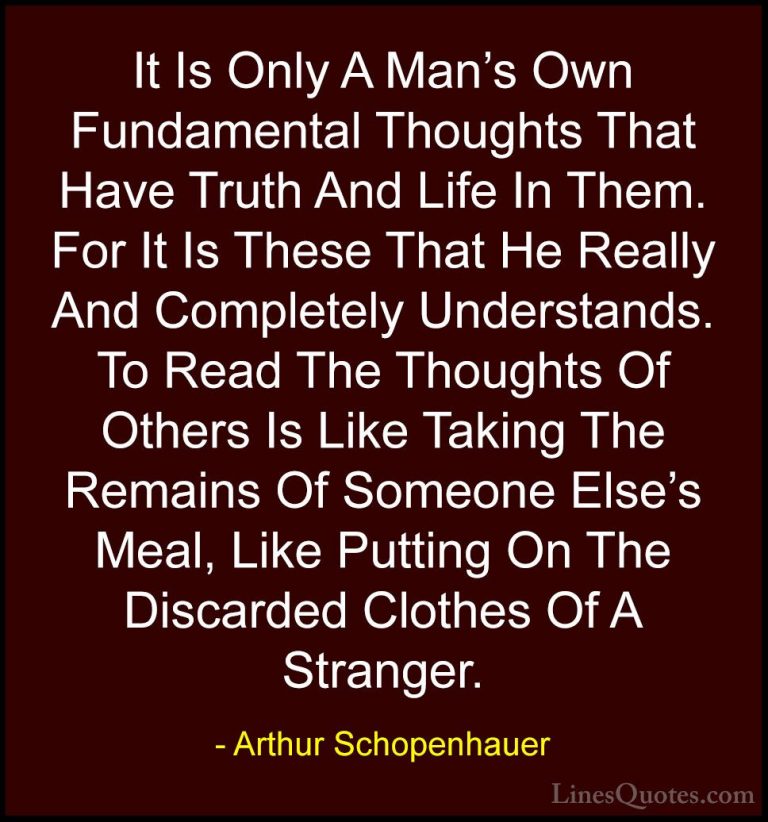 Arthur Schopenhauer Quotes (62) - It Is Only A Man's Own Fundamen... - QuotesIt Is Only A Man's Own Fundamental Thoughts That Have Truth And Life In Them. For It Is These That He Really And Completely Understands. To Read The Thoughts Of Others Is Like Taking The Remains Of Someone Else's Meal, Like Putting On The Discarded Clothes Of A Stranger.